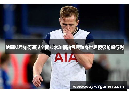 哈里凯恩如何通过全面技术和领袖气质跻身世界顶级前锋行列 哈里凯恩如何通过全面技术和领袖气质跻身世界顶级前锋行列